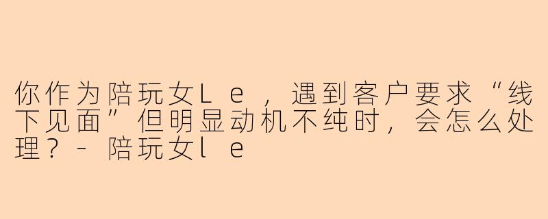 你作为陪玩女Le,遇到客户要求“线下见面”但明显动机不纯时,会怎么处理?-陪玩女le