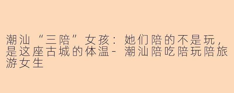 潮汕“三陪”女孩:她们陪的不是玩,是这座古城的体温-潮汕陪吃陪玩陪旅游女生