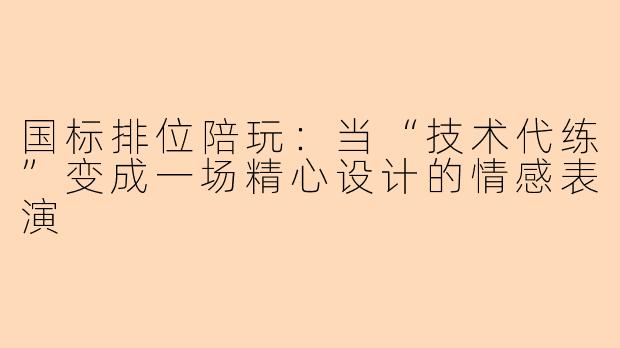 国标排位陪玩:当“技术代练”变成一场精心设计的情感表演