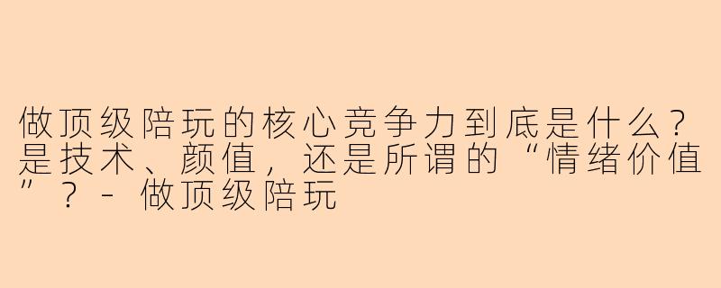 做顶级陪玩的核心竞争力到底是什么?是技术、颜值,还是所谓的“情绪价值”?-做顶级陪玩