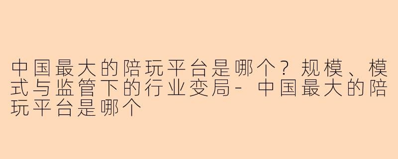 中国最大的陪玩平台是哪个?规模、模式与监管下的行业变局-中国最大的陪玩平台是哪个