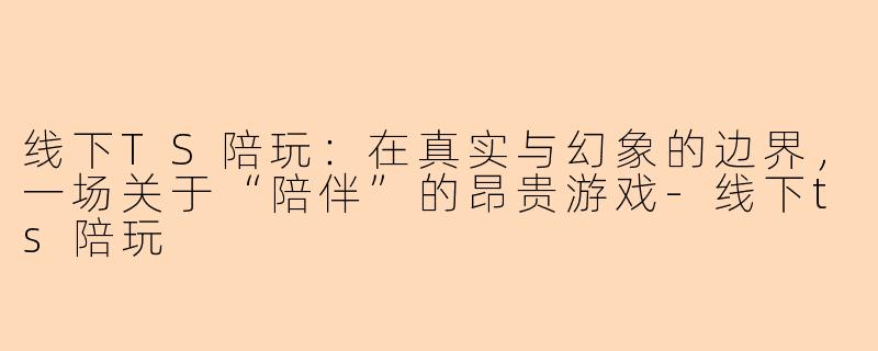 线下TS陪玩：在真实与幻象的边界，一场关于“陪伴”的昂贵游戏-线下ts陪玩