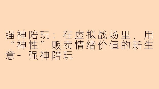 强神陪玩:在虚拟战场里,用“神性”贩卖情绪价值的新生意-强神陪玩