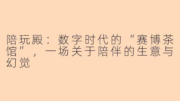 陪玩殿:数字时代的“赛博茶馆”,一场关于陪伴的生意与幻觉