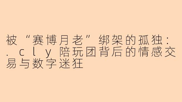 被“赛博月老”绑架的孤独:.cly陪玩团背后的情感交易与数字迷狂