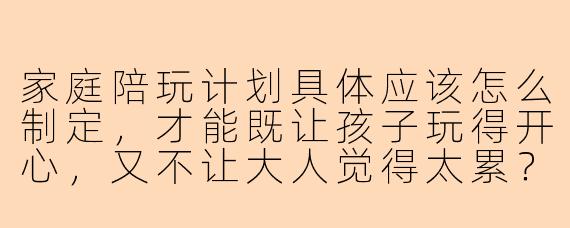 家庭陪玩计划具体应该怎么制定，才能既让孩子玩得开心，又不让大人觉得太累？