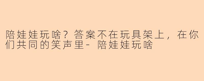 陪娃娃玩啥?答案不在玩具架上,在你们共同的笑声里-陪娃娃玩啥