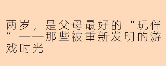 两岁，是父母最好的“玩伴”——那些被重新发明的游戏时光