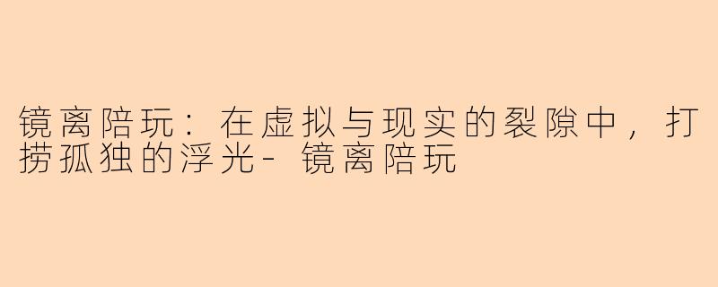 镜离陪玩:在虚拟与现实的裂隙中,打捞孤独的浮光-镜离陪玩