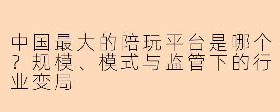 中国最大的陪玩平台是哪个?规模、模式与监管下的行业变局