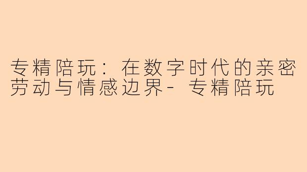专精陪玩:在数字时代的亲密劳动与情感边界-专精陪玩