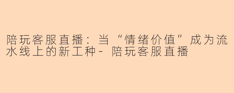 陪玩客服直播:当“情绪价值”成为流水线上的新工种-陪玩客服直播
