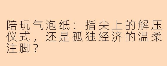 陪玩气泡纸:指尖上的解压仪式,还是孤独经济的温柔注脚?