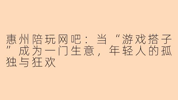 惠州陪玩网吧:当“游戏搭子”成为一门生意,年轻人的孤独与狂欢