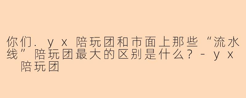 你们.yx陪玩团和市面上那些“流水线”陪玩团最大的区别是什么?-yx 陪玩团