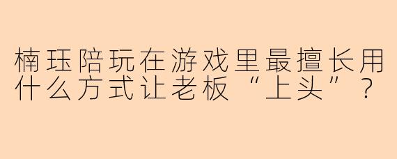 楠珏陪玩在游戏里最擅长用什么方式让老板“上头”？