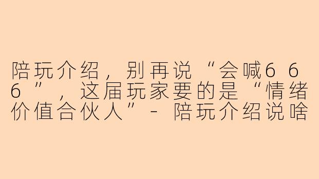 陪玩介绍,别再说“会喊666”,这届玩家要的是“情绪价值合伙人”-陪玩介绍说啥呢
