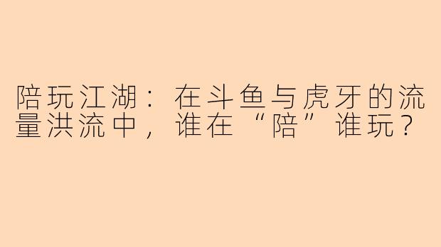 陪玩江湖：在斗鱼与虎牙的流量洪流中，谁在“陪”谁玩？