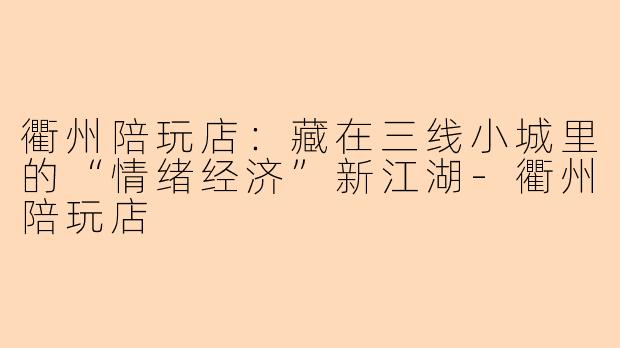 衢州陪玩店:藏在三线小城里的“情绪经济”新江湖-衢州陪玩店