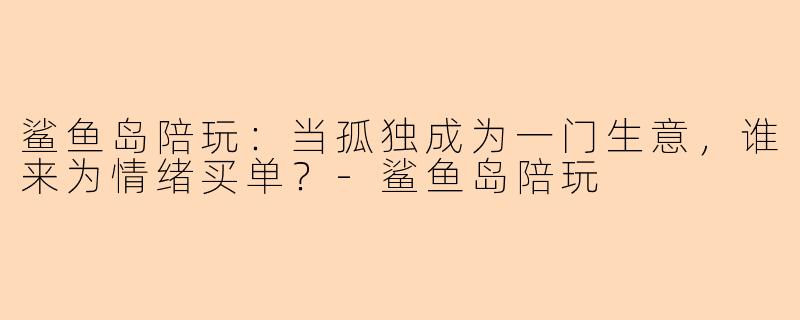 鲨鱼岛陪玩:当孤独成为一门生意,谁来为情绪买单?-鲨鱼岛陪玩