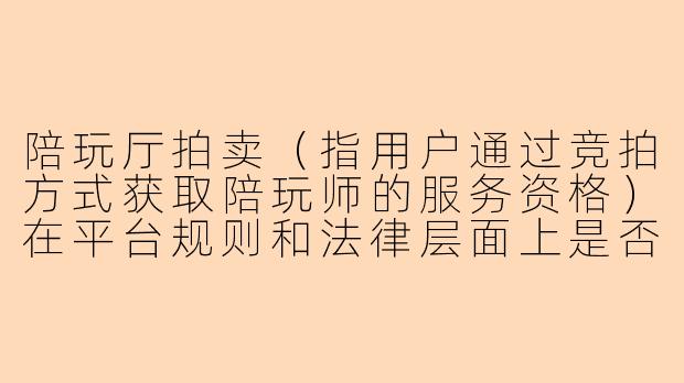 陪玩厅拍卖(指用户通过竞拍方式获取陪玩师的服务资格)在平台规则和法律层面上是否正规?