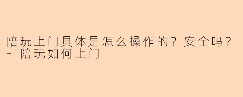 陪玩上门具体是怎么操作的？安全吗？-陪玩如何上门
