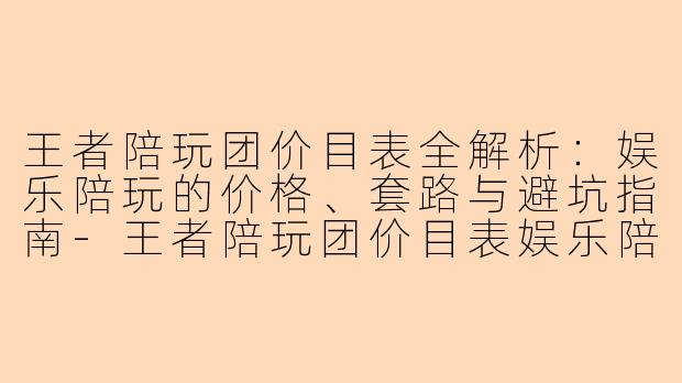 王者陪玩团价目表全解析:娱乐陪玩的价格、套路与避坑指南-王者陪玩团价目表娱乐陪玩