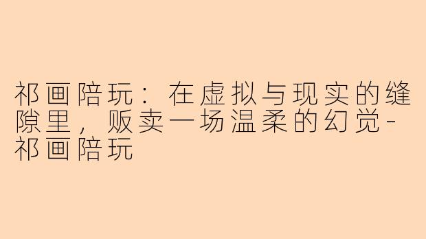 祁画陪玩：在虚拟与现实的缝隙里，贩卖一场温柔的幻觉-祁画陪玩
