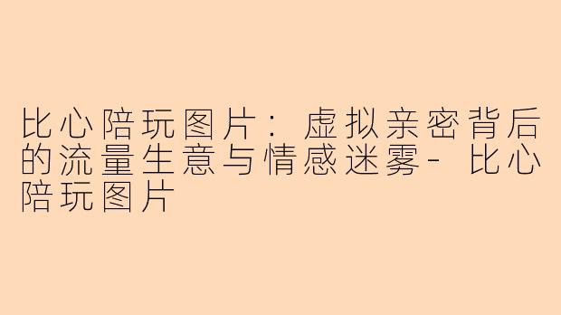 比心陪玩图片：虚拟亲密背后的流量生意与情感迷雾
