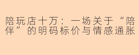 陪玩店十万:一场关于“陪伴”的明码标价与情感通胀