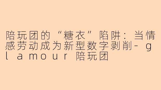 陪玩团的“糖衣”陷阱:当情感劳动成为新型数字剥削-glamour陪玩团