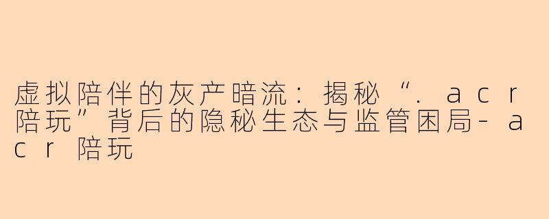 虚拟陪伴的灰产暗流：揭秘“.acr陪玩”背后的隐秘生态与监管困局