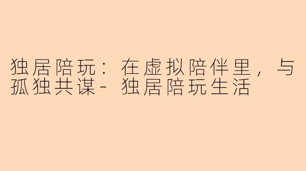 独居陪玩:在虚拟陪伴里,与孤独共谋-独居陪玩生活