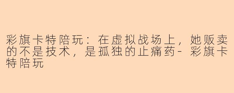 彩旗卡特陪玩:在虚拟战场上,她贩卖的不是技术,是孤独的止痛药-彩旗卡特陪玩
