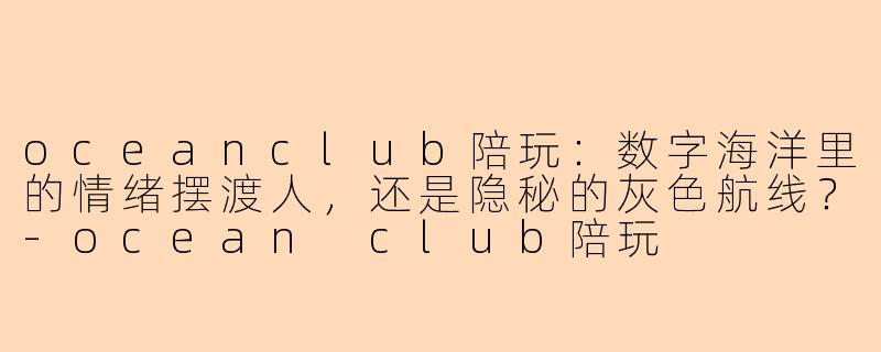 oceanclub陪玩:数字海洋里的情绪摆渡人,还是隐秘的灰色航线?-ocean club陪玩