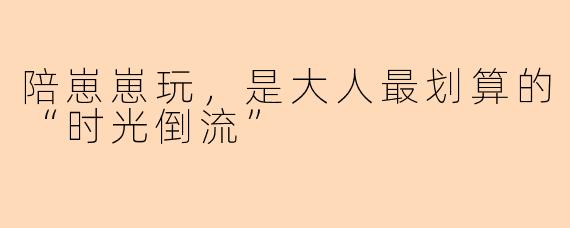 陪崽崽玩,是大人最划算的“时光倒流”