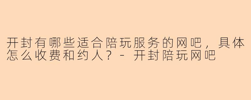 开封有哪些适合陪玩服务的网吧,具体怎么收费和约人?-开封陪玩网吧