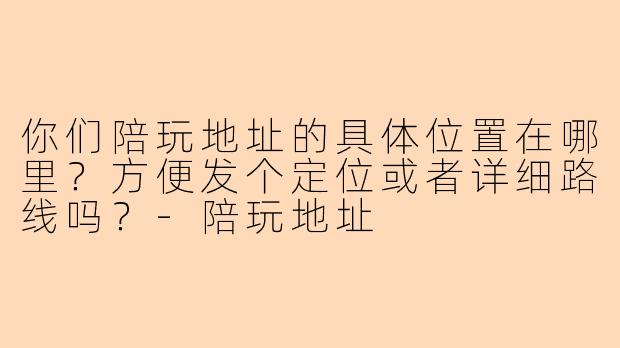 你们陪玩地址的具体位置在哪里?方便发个定位或者详细路线吗?-陪玩地址