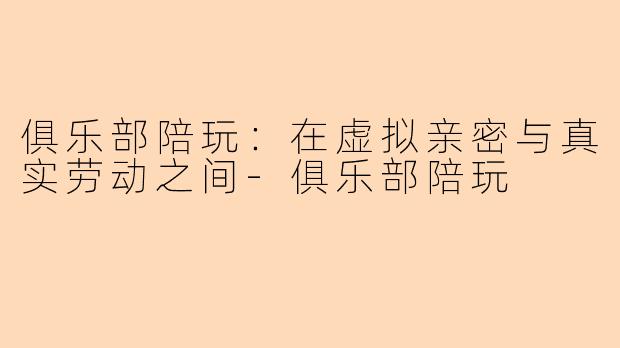 俱乐部陪玩:在虚拟亲密与真实劳动之间-俱乐部陪玩