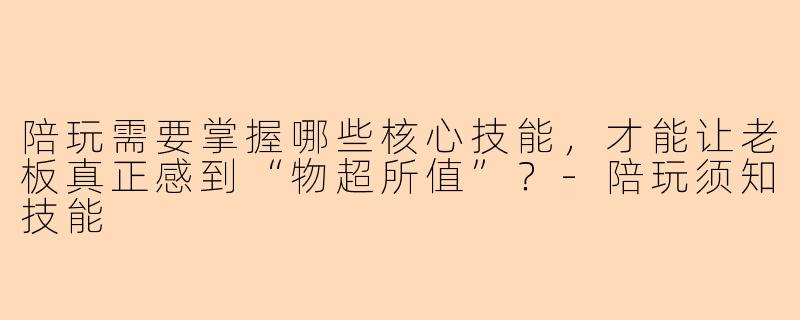 陪玩需要掌握哪些核心技能,才能让老板真正感到“物超所值”?-陪玩须知技能