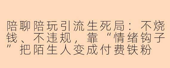 陪聊陪玩引流生死局：不烧钱、不违规，靠“情绪钩子”把陌生人变成付费铁粉