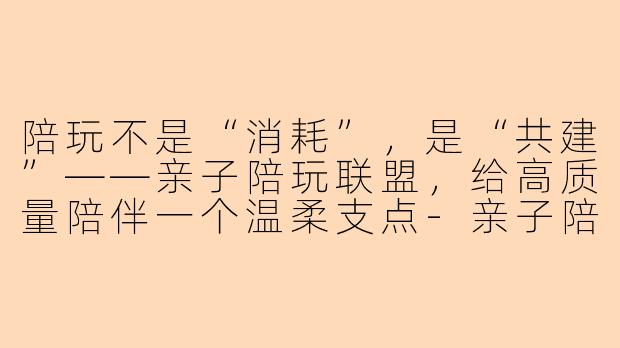 陪玩不是“消耗”,是“共建”——亲子陪玩联盟,给高质量陪伴一个温柔支点-亲子陪玩联盟