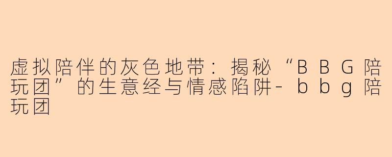 虚拟陪伴的灰色地带：揭秘“BBG陪玩团”的生意经与情感陷阱-bbg陪玩团