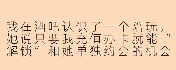 我在酒吧认识了一个陪玩,她说只要我充值办卡就能“解锁”和她单独约会的机会,我充了五千块后她又说要再充一万才能“升级关系”,这正常吗?