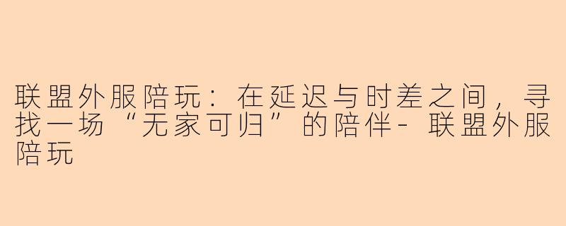 联盟外服陪玩：在延迟与时差之间，寻找一场“无家可归”的陪伴-联盟外服陪玩