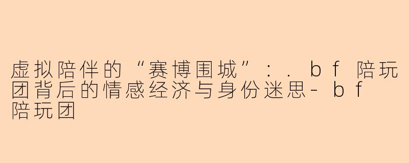 虚拟陪伴的“赛博围城”:.bf陪玩团背后的情感经济与身份迷思-bf 陪玩团