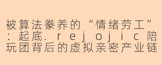 被算法豢养的“情绪劳工”：起底.rejojic陪玩团背后的虚拟亲密产业链