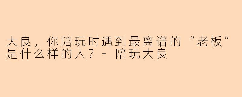 大良,你陪玩时遇到最离谱的“老板”是什么样的人?-陪玩大良