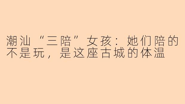 潮汕“三陪”女孩:她们陪的不是玩,是这座古城的体温
