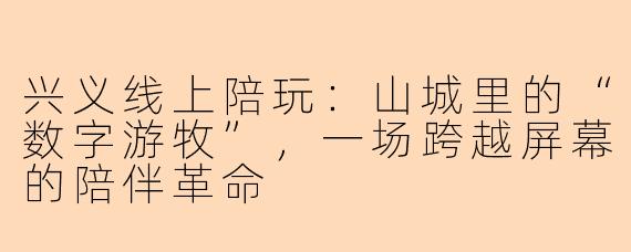 兴义线上陪玩：山城里的“数字游牧”，一场跨越屏幕的陪伴革命